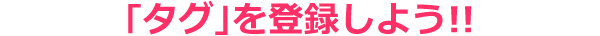 ｢タグ｣を登録しよう!!