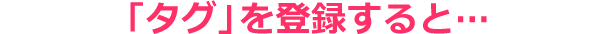 「タグ」を登録すると…