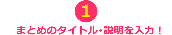 ①まとめのタイトル･説明を入力！