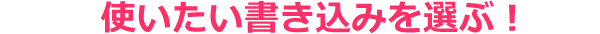 使いたい書き込みを選ぶ！